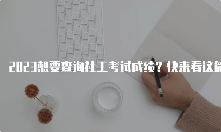 2023想要查询社工考试成绩？快来看这篇攻略吧！