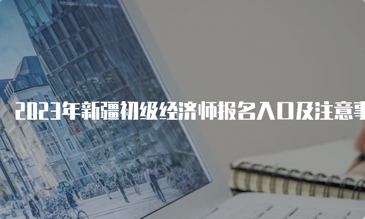 2023年新疆初级经济师报名入口及注意事项