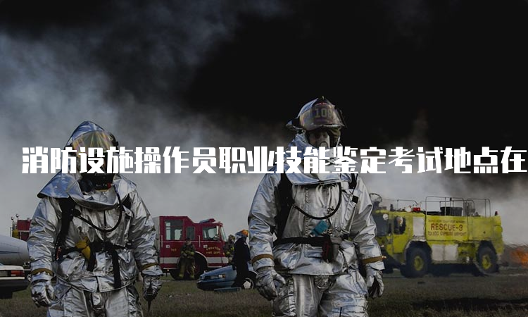 消防设施操作员职业技能鉴定考试地点在哪里？