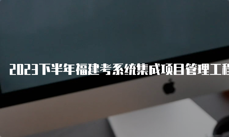 2023下半年福建考系统集成项目管理工程师条件