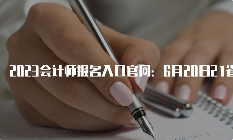 2023会计师报名入口官网：6月20日21省开始报名