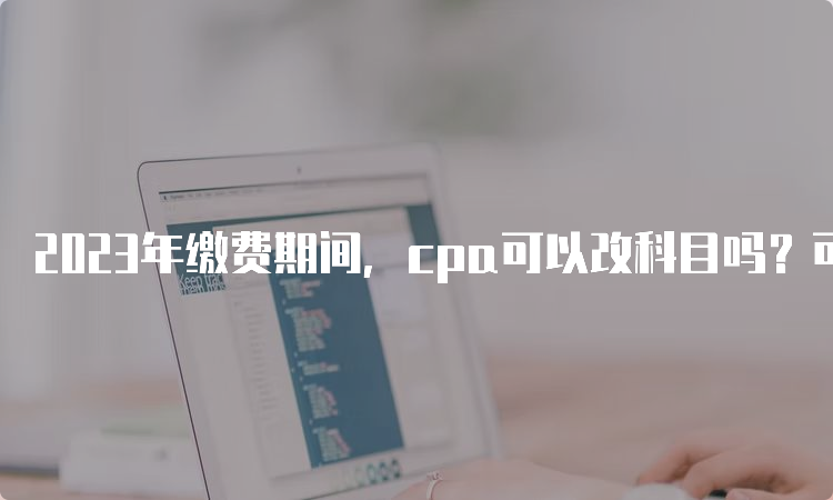 2023年缴费期间，cpa可以改科目吗？可以