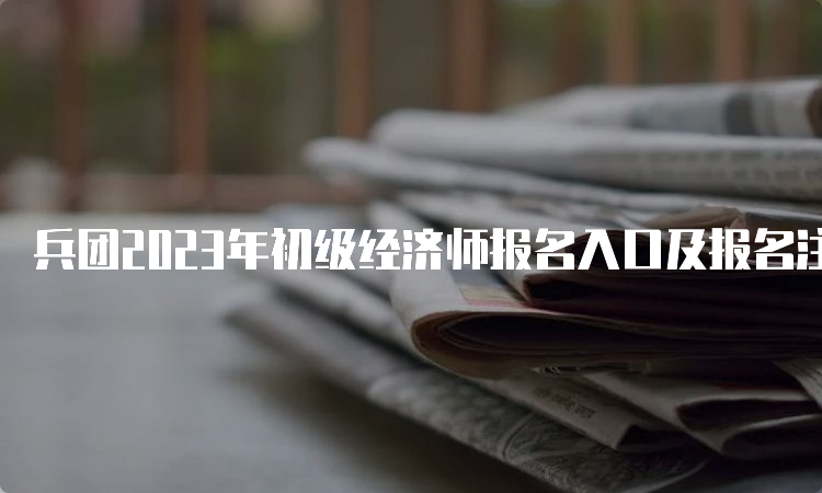 兵团2023年初级经济师报名入口及报名注意事项