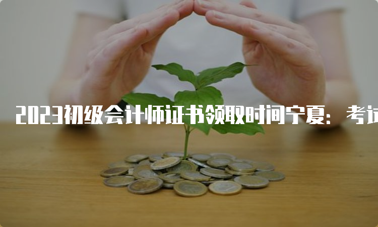 2023初级会计师证书领取时间宁夏：考试成绩公布3-4个月后