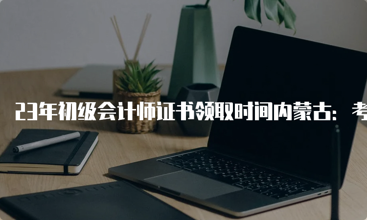 23年初级会计师证书领取时间内蒙古：考试成绩公布3-4个月后