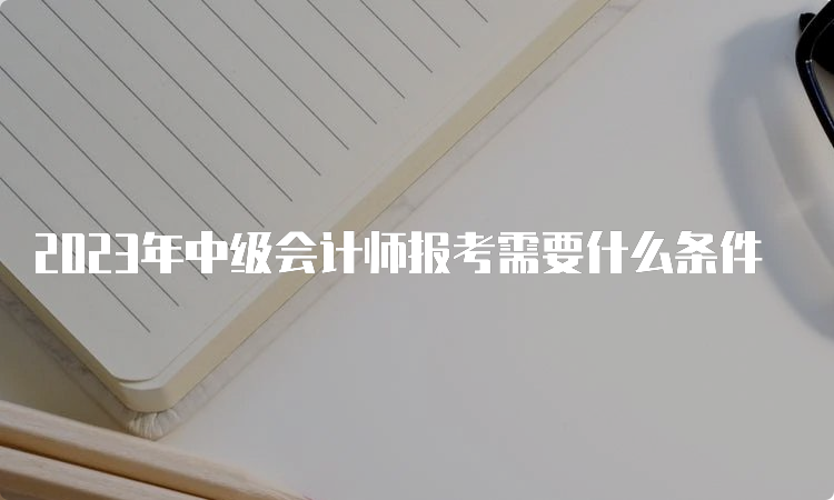 2023年中级会计师报考需要什么条件