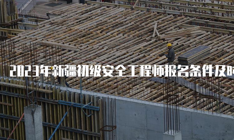 2023年新疆初级安全工程师报名条件及时间