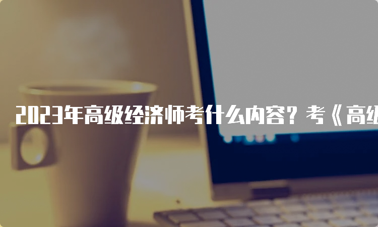 2023年高级经济师考什么内容？考《高级经济实务》一门