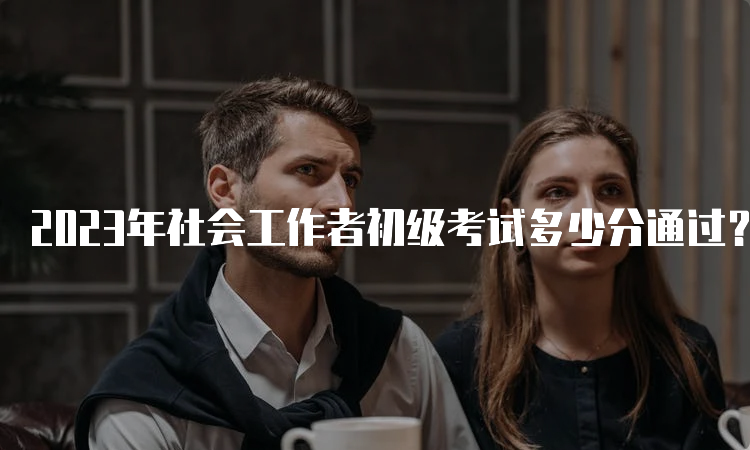 2023年社会工作者初级考试多少分通过？考生必看！