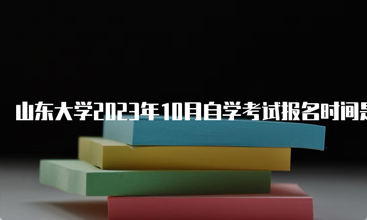 山东大学2023年10月自学考试报名时间是何时？6月18日