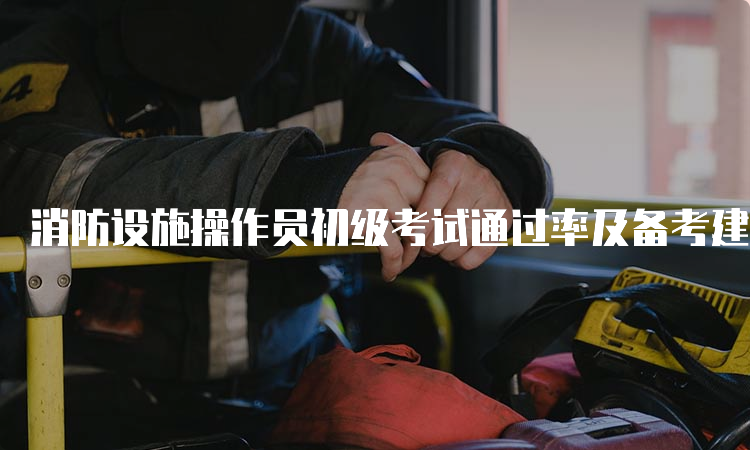 消防设施操作员初级考试通过率及备考建议