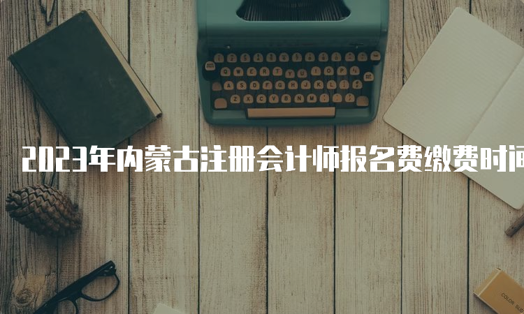 2023年内蒙古注册会计师报名费缴费时间截至6月30日