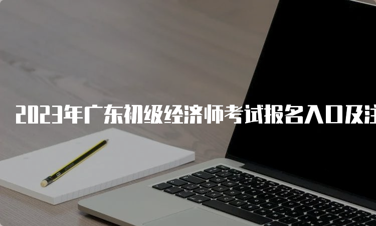 2023年广东初级经济师考试报名入口及注意事项