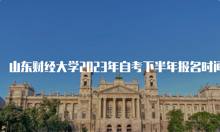 山东财经大学2023年自考下半年报名时间：6月18日开始