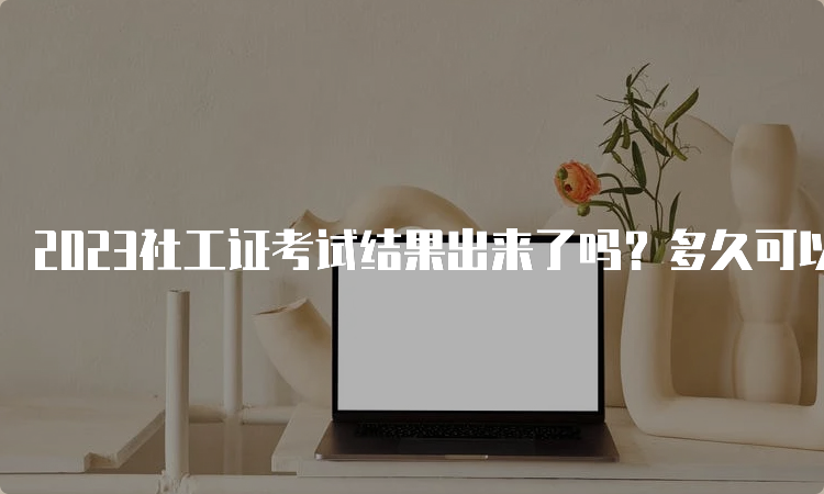 2023社工证考试结果出来了吗？多久可以拿到？