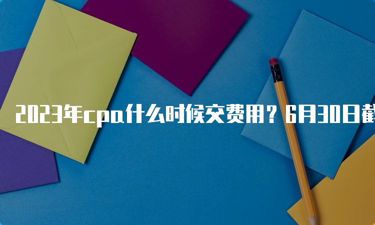 2023年cpa什么时候交费用？6月30日截止