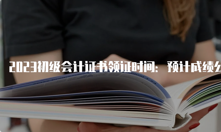 2023初级会计证书领证时间：预计成绩公布3-5个月后