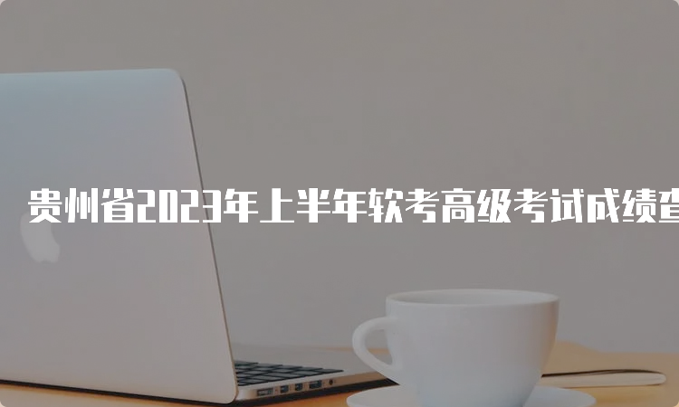 贵州省2023年上半年软考高级考试成绩查询时间及官网