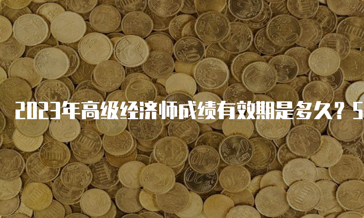 2023年高级经济师成绩有效期是多久？5年