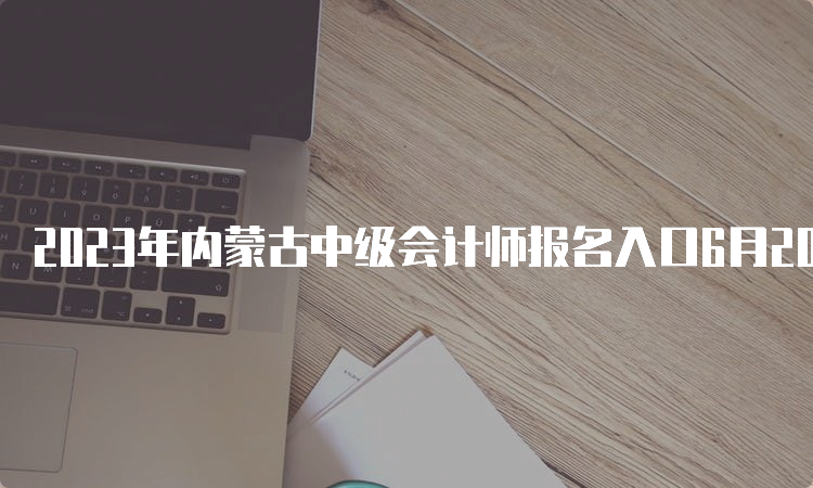 2023年内蒙古中级会计师报名入口6月20日开通