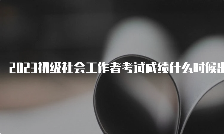 2023初级社会工作者考试成绩什么时候出？