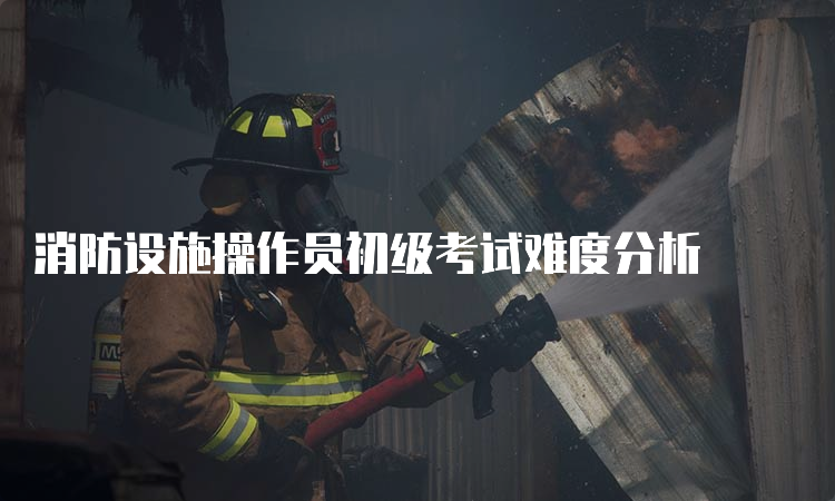 消防设施操作员初级考试难度分析