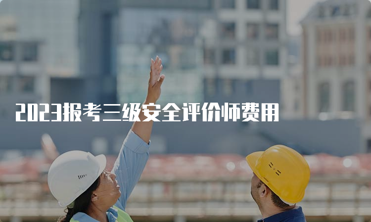 2023报考三级安全评价师费用