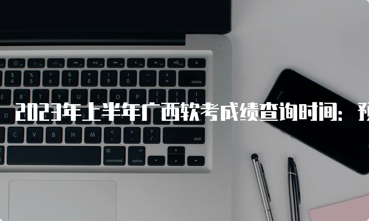 2023年上半年广西软考成绩查询时间：预计在7月份