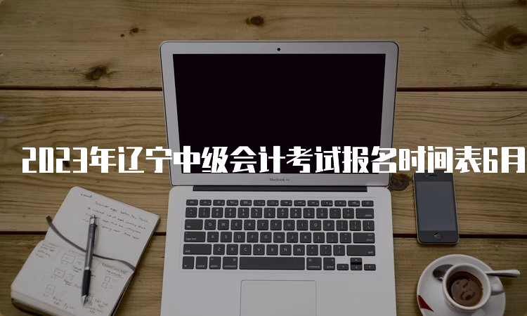 2023年辽宁中级会计考试报名时间表6月20日10：00开始