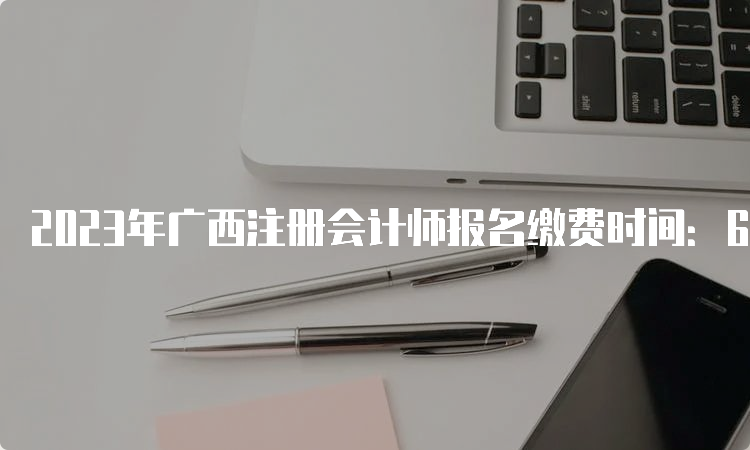 2023年广西注册会计师报名缴费时间：6月30日截止