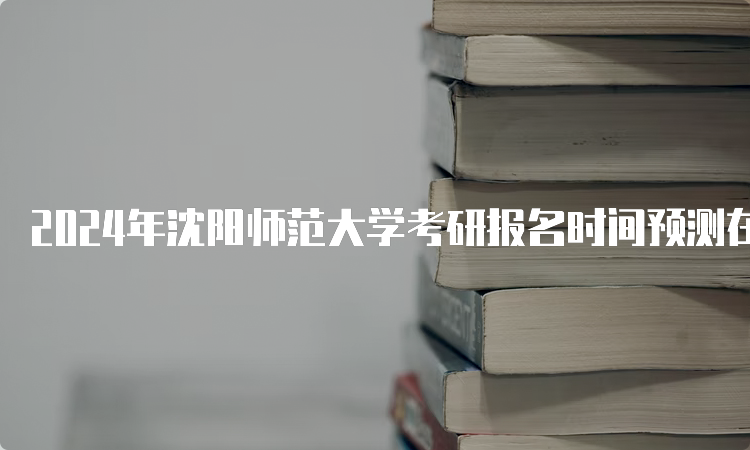 2024年沈阳师范大学考研报名时间预测在何时？10月5日