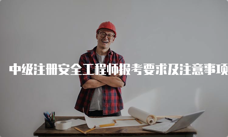 中级注册安全工程师报考要求及注意事项