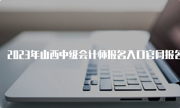 2023年山西中级会计师报名入口官网报名开始