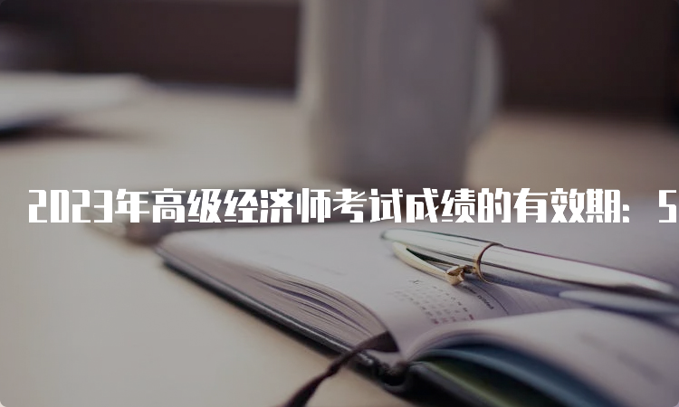 2023年高级经济师考试成绩的有效期：5年