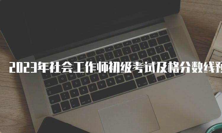 2023年社会工作师初级考试及格分数线预测