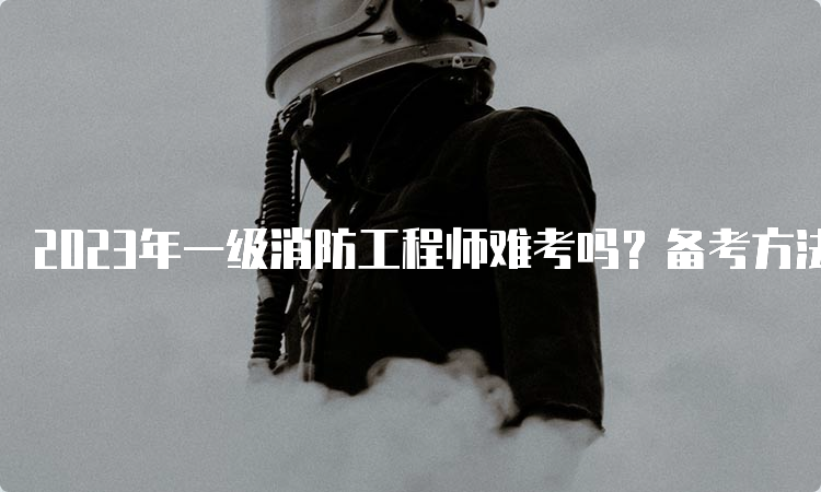 2023年一级消防工程师难考吗？备考方法有哪些？