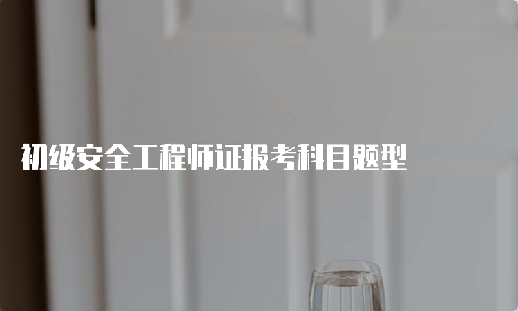 初级安全工程师证报考科目题型