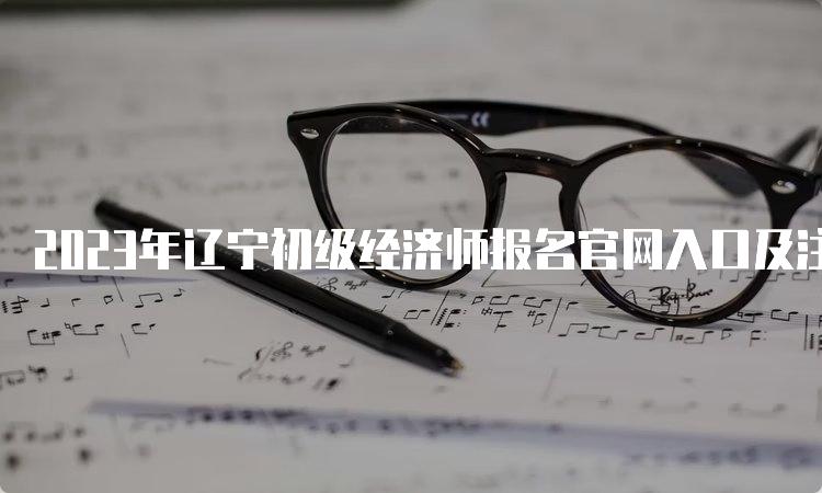 2023年辽宁初级经济师报名官网入口及注意事项