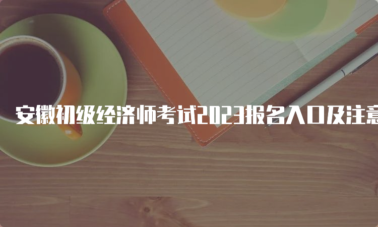 安徽初级经济师考试2023报名入口及注意事项