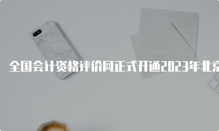 全国会计资格评价网正式开通2023年北京市中级会计职称报名入口