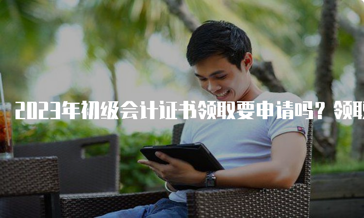 2023年初级会计证书领取要申请吗？领取时间是什么时候？