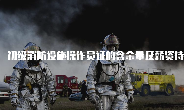 初级消防设施操作员证的含金量及薪资待遇如何？