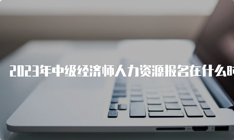 2023年中级经济师人力资源报名在什么时候