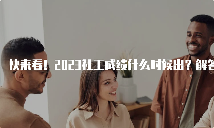 快来看！2023社工成绩什么时候出？解答在这里！