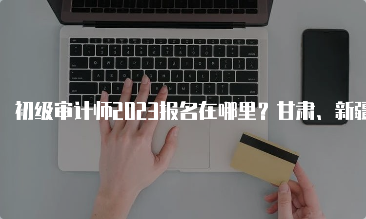 初级审计师2023报名在哪里？甘肃、新疆、北京报名6月20日截止