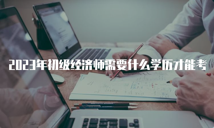 2023年初级经济师需要什么学历才能考