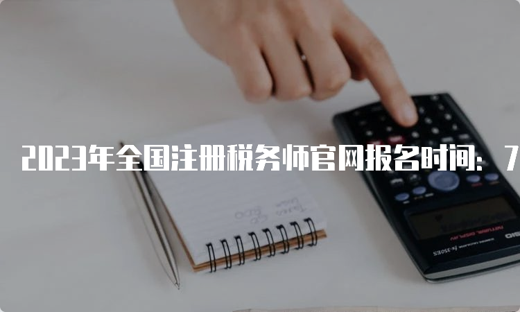 2023年全国注册税务师官网报名时间：7月10日截止