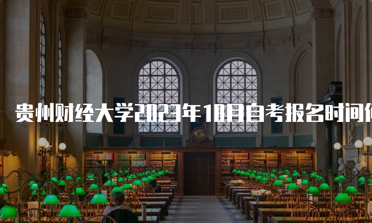 贵州财经大学2023年10月自考报名时间何时截止？6月21日17时