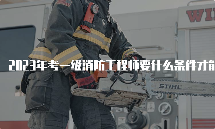 2023年考一级消防工程师要什么条件才能考