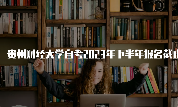 贵州财经大学自考2023年下半年报名截止时间：6月21日17时